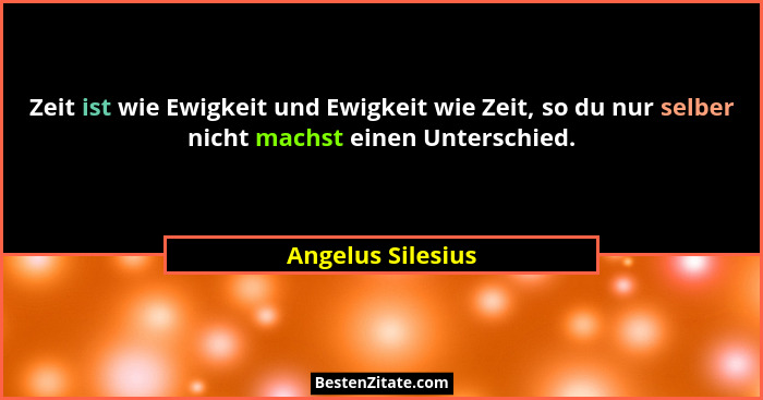 Zeit ist wie Ewigkeit und Ewigkeit wie Zeit, so du nur selber nicht machst einen Unterschied.... - Angelus Silesius