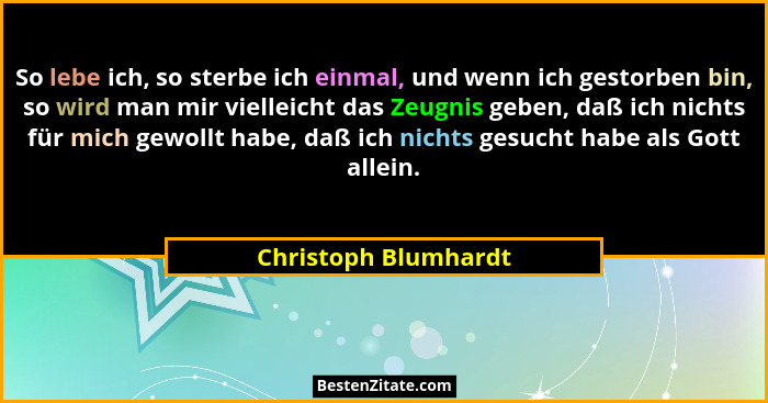 So lebe ich, so sterbe ich einmal, und wenn ich gestorben bin, so wird man mir vielleicht das Zeugnis geben, daß ich nichts für... - Christoph Blumhardt