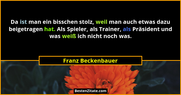 Da ist man ein bisschen stolz, weil man auch etwas dazu beigetragen hat. Als Spieler, als Trainer, als Präsident und was weiß ich... - Franz Beckenbauer