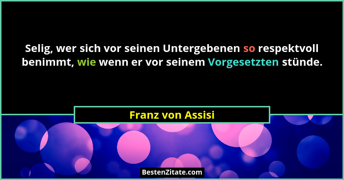 Selig, wer sich vor seinen Untergebenen so respektvoll benimmt, wie wenn er vor seinem Vorgesetzten stünde.... - Franz von Assisi