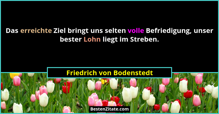 Das erreichte Ziel bringt uns selten volle Befriedigung, unser bester Lohn liegt im Streben.... - Friedrich von Bodenstedt