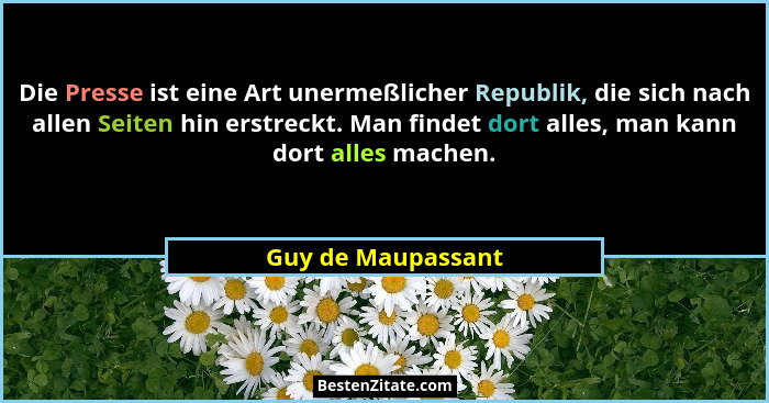 Die Presse ist eine Art unermeßlicher Republik, die sich nach allen Seiten hin erstreckt. Man findet dort alles, man kann dort all... - Guy de Maupassant