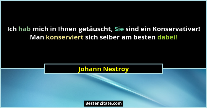 Ich hab mich in Ihnen getäuscht, Sie sind ein Konservativer! Man konserviert sich selber am besten dabei!... - Johann Nestroy