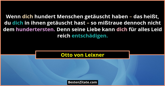 Wenn dich hundert Menschen getäuscht haben – das heißt, du dich in ihnen getäuscht hast – so mißtraue dennoch nicht dem hunderterst... - Otto von Leixner