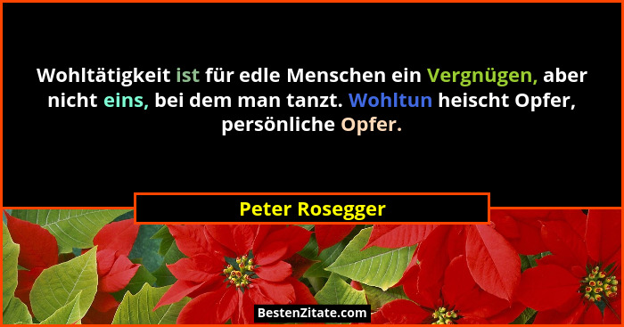 Wohltätigkeit ist für edle Menschen ein Vergnügen, aber nicht eins, bei dem man tanzt. Wohltun heischt Opfer, persönliche Opfer.... - Peter Rosegger