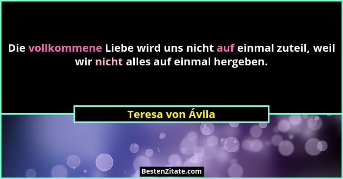 Die vollkommene Liebe wird uns nicht auf einmal zuteil, weil wir nicht alles auf einmal hergeben.... - Teresa von Ávila