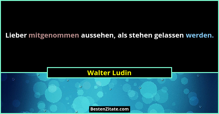 Lieber mitgenommen aussehen, als stehen gelassen werden.... - Walter Ludin