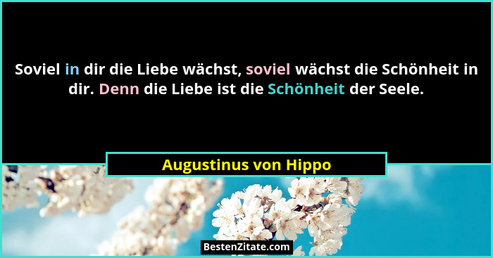 Soviel in dir die Liebe wächst, soviel wächst die Schönheit in dir. Denn die Liebe ist die Schönheit der Seele.... - Augustinus von Hippo