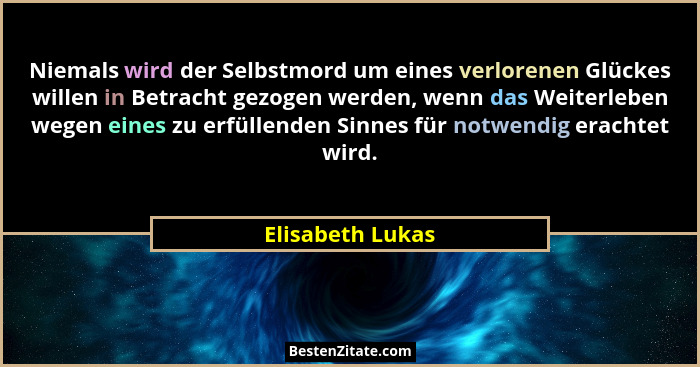 Niemals wird der Selbstmord um eines verlorenen Glückes willen in Betracht gezogen werden, wenn das Weiterleben wegen eines zu erfül... - Elisabeth Lukas