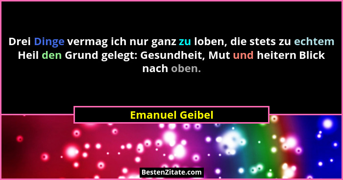 Drei Dinge vermag ich nur ganz zu loben, die stets zu echtem Heil den Grund gelegt: Gesundheit, Mut und heitern Blick nach oben.... - Emanuel Geibel