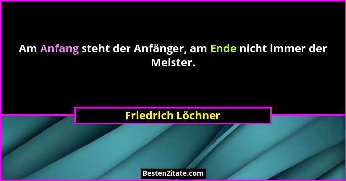 Am Anfang steht der Anfänger, am Ende nicht immer der Meister.... - Friedrich Löchner