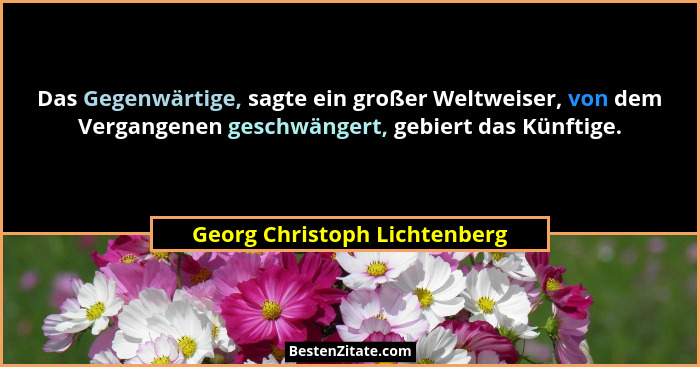 Das Gegenwärtige, sagte ein großer Weltweiser, von dem Vergangenen geschwängert, gebiert das Künftige.... - Georg Christoph Lichtenberg