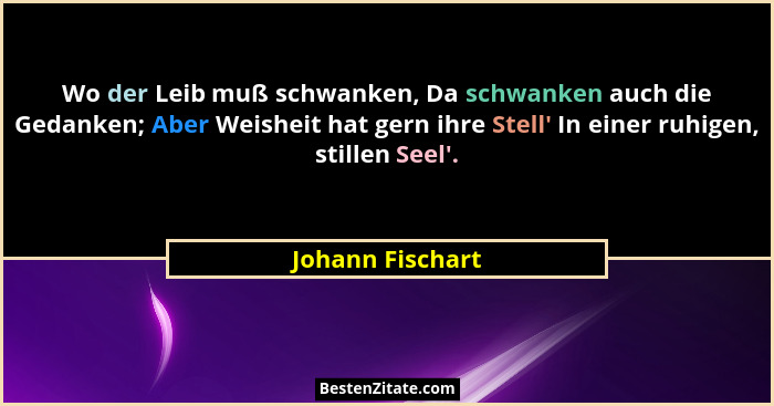 Wo der Leib muß schwanken, Da schwanken auch die Gedanken; Aber Weisheit hat gern ihre Stell' In einer ruhigen, stillen Seel'... - Johann Fischart