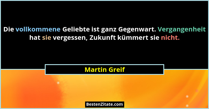 Die vollkommene Geliebte ist ganz Gegenwart. Vergangenheit hat sie vergessen, Zukunft kümmert sie nicht.... - Martin Greif