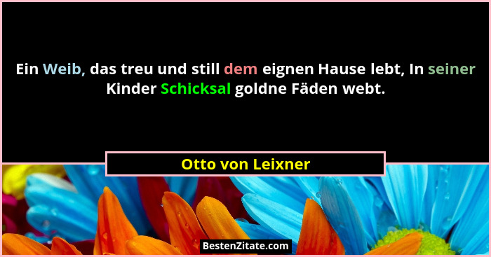 Ein Weib, das treu und still dem eignen Hause lebt, In seiner Kinder Schicksal goldne Fäden webt.... - Otto von Leixner