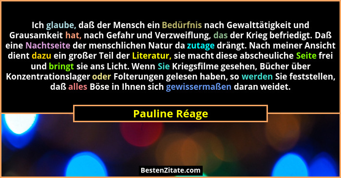 Ich glaube, daß der Mensch ein Bedürfnis nach Gewalttätigkeit und Grausamkeit hat, nach Gefahr und Verzweiflung, das der Krieg befried... - Pauline Réage