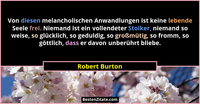 Von diesen melancholischen Anwandlungen ist keine lebende Seele frei. Niemand ist ein vollendeter Stoiker, niemand so weise, so glückl... - Robert Burton