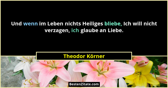 Und wenn im Leben nichts Heiliges bliebe, Ich will nicht verzagen, ich glaube an Liebe.... - Theodor Körner