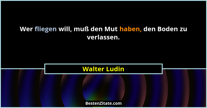 Wer fliegen will, muß den Mut haben, den Boden zu verlassen.... - Walter Ludin