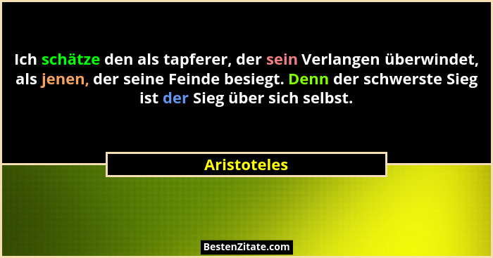 Ich schätze den als tapferer, der sein Verlangen überwindet, als jenen, der seine Feinde besiegt. Denn der schwerste Sieg ist der Sieg ü... - Aristoteles