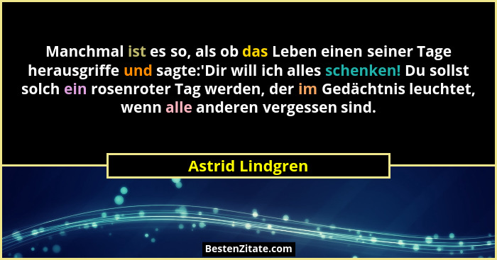 Manchmal ist es so, als ob das Leben einen seiner Tage herausgriffe und sagte:'Dir will ich alles schenken! Du sollst solch ein... - Astrid Lindgren