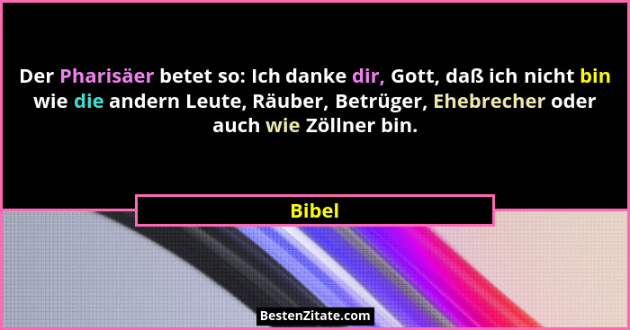 Der Pharisäer betet so: Ich danke dir, Gott, daß ich nicht bin wie die andern Leute, Räuber, Betrüger, Ehebrecher oder auch wie Zöllner bin.... - Bibel
