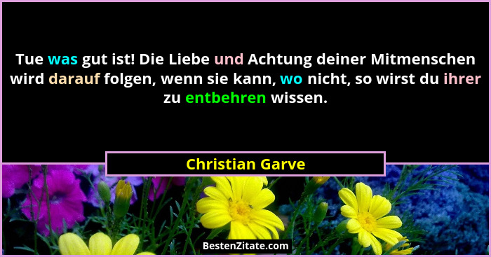 Tue was gut ist! Die Liebe und Achtung deiner Mitmenschen wird darauf folgen, wenn sie kann, wo nicht, so wirst du ihrer zu entbehre... - Christian Garve