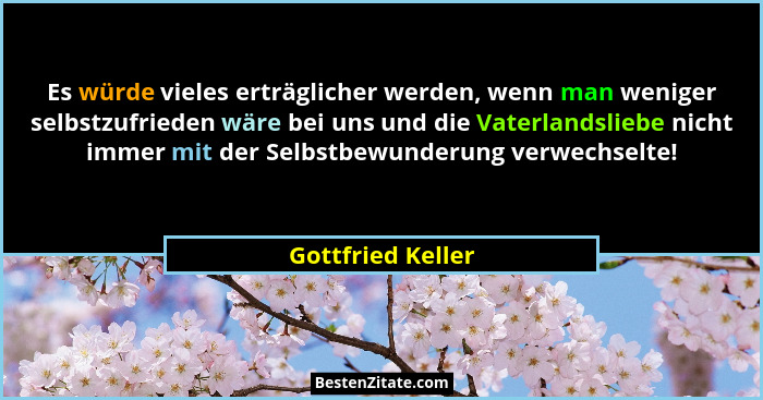 Es würde vieles erträglicher werden, wenn man weniger selbstzufrieden wäre bei uns und die Vaterlandsliebe nicht immer mit der Selb... - Gottfried Keller
