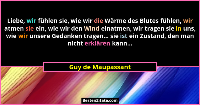 Liebe, wir fühlen sie, wie wir die Wärme des Blutes fühlen, wir atmen sie ein, wie wir den Wind einatmen, wir tragen sie in uns, w... - Guy de Maupassant