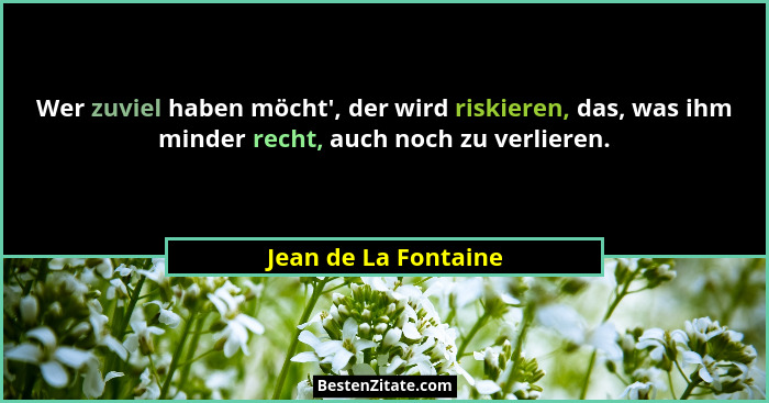 Wer zuviel haben möcht', der wird riskieren, das, was ihm minder recht, auch noch zu verlieren.... - Jean de La Fontaine