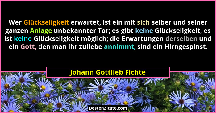 Wer Glückseligkeit erwartet, ist ein mit sich selber und seiner ganzen Anlage unbekannter Tor; es gibt keine Glückseligkeit,... - Johann Gottlieb Fichte