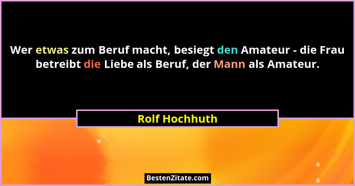 Wer etwas zum Beruf macht, besiegt den Amateur - die Frau betreibt die Liebe als Beruf, der Mann als Amateur.... - Rolf Hochhuth