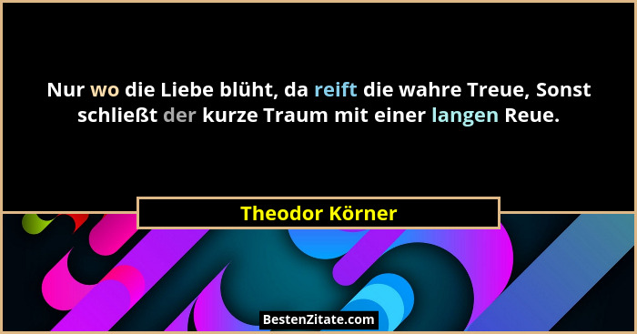 Nur wo die Liebe blüht, da reift die wahre Treue, Sonst schließt der kurze Traum mit einer langen Reue.... - Theodor Körner
