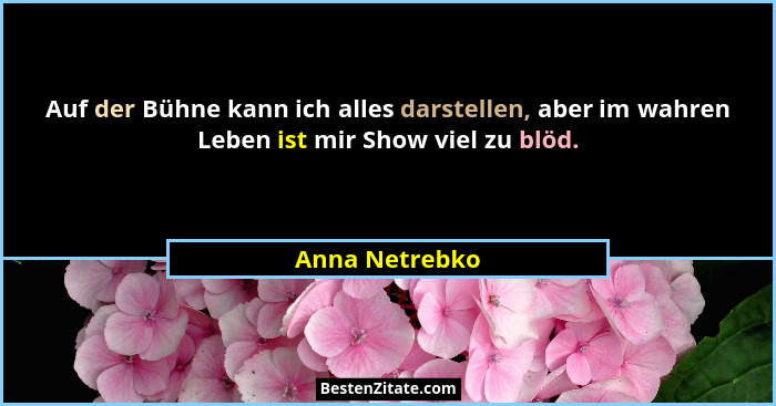 Auf der Bühne kann ich alles darstellen, aber im wahren Leben ist mir Show viel zu blöd.... - Anna Netrebko