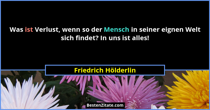 Was ist Verlust, wenn so der Mensch in seiner eignen Welt sich findet? In uns ist alles!... - Friedrich Hölderlin