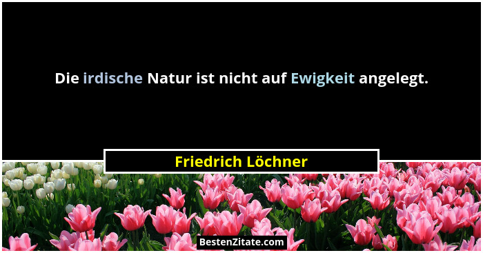 Die irdische Natur ist nicht auf Ewigkeit angelegt.... - Friedrich Löchner