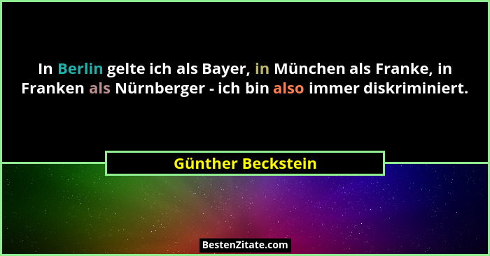 In Berlin gelte ich als Bayer, in München als Franke, in Franken als Nürnberger - ich bin also immer diskriminiert.... - Günther Beckstein