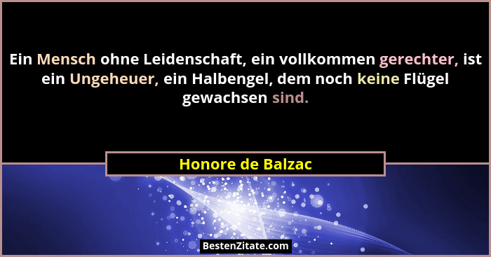 Ein Mensch ohne Leidenschaft, ein vollkommen gerechter, ist ein Ungeheuer, ein Halbengel, dem noch keine Flügel gewachsen sind.... - Honore de Balzac