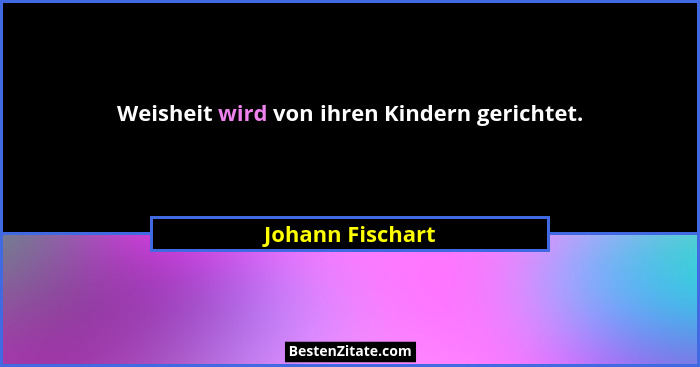Weisheit wird von ihren Kindern gerichtet.... - Johann Fischart