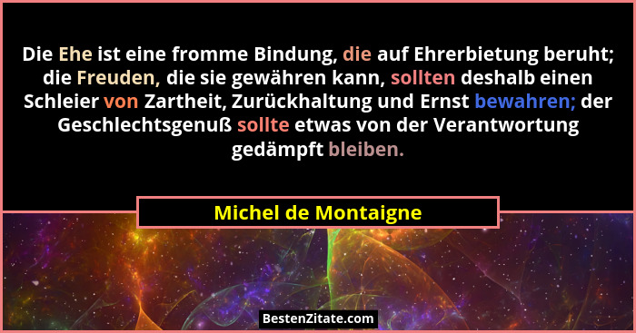 Die Ehe ist eine fromme Bindung, die auf Ehrerbietung beruht; die Freuden, die sie gewähren kann, sollten deshalb einen Schleier... - Michel de Montaigne
