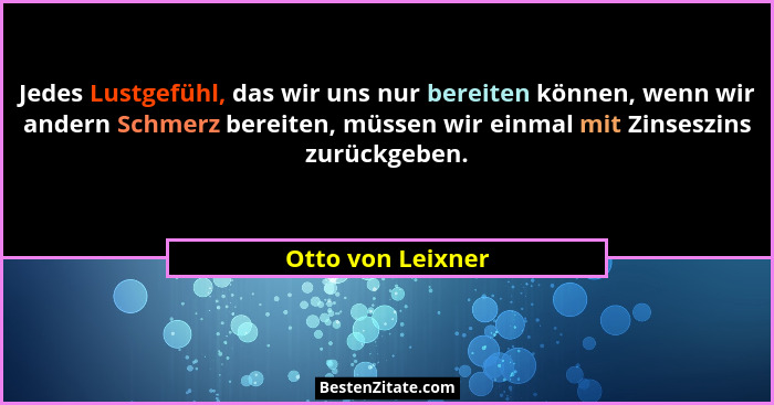 Jedes Lustgefühl, das wir uns nur bereiten können, wenn wir andern Schmerz bereiten, müssen wir einmal mit Zinseszins zurückgeben.... - Otto von Leixner