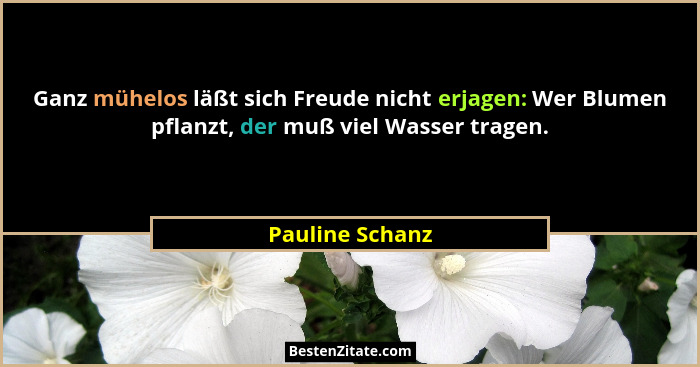 Ganz mühelos läßt sich Freude nicht erjagen: Wer Blumen pflanzt, der muß viel Wasser tragen.... - Pauline Schanz
