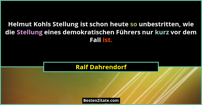 Helmut Kohls Stellung ist schon heute so unbestritten, wie die Stellung eines demokratischen Führers nur kurz vor dem Fall ist.... - Ralf Dahrendorf