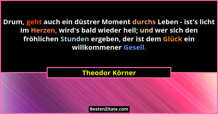 Drum, geht auch ein düstrer Moment durchs Leben - ist's licht im Herzen, wird's bald wieder hell; und wer sich den fröhlichen... - Theodor Körner