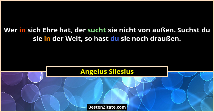 Wer in sich Ehre hat, der sucht sie nicht von außen. Suchst du sie in der Welt, so hast du sie noch draußen.... - Angelus Silesius