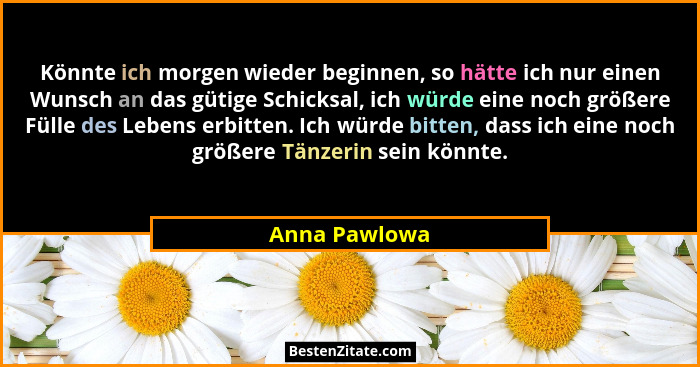 Könnte ich morgen wieder beginnen, so hätte ich nur einen Wunsch an das gütige Schicksal, ich würde eine noch größere Fülle des Lebens... - Anna Pawlowa