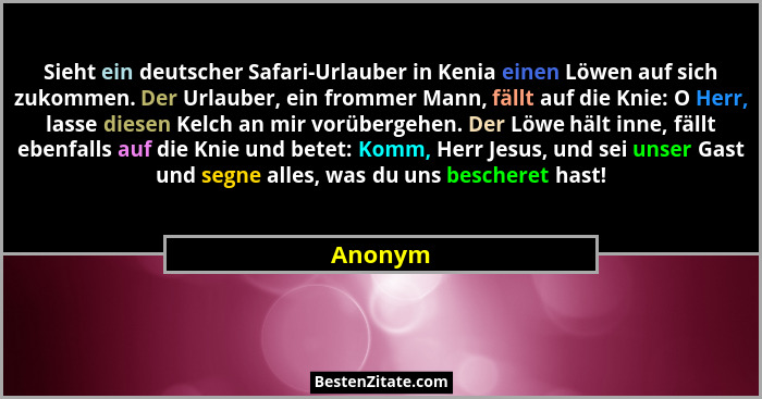 Sieht ein deutscher Safari-Urlauber in Kenia einen Löwen auf sich zukommen. Der Urlauber, ein frommer Mann, fällt auf die Knie: O Herr, lasse... - Anonym
