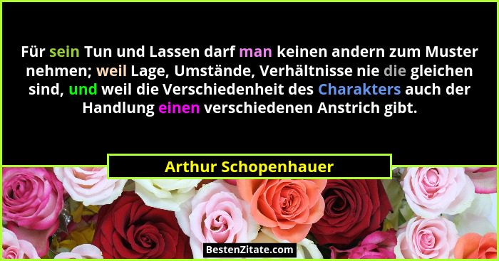 Für sein Tun und Lassen darf man keinen andern zum Muster nehmen; weil Lage, Umstände, Verhältnisse nie die gleichen sind, und w... - Arthur Schopenhauer