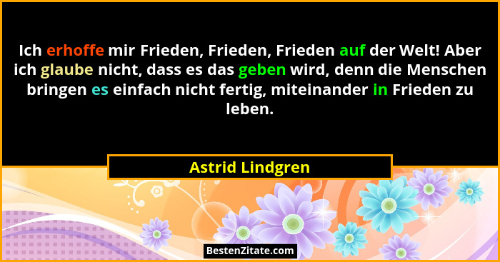 Ich erhoffe mir Frieden, Frieden, Frieden auf der Welt! Aber ich glaube nicht, dass es das geben wird, denn die Menschen bringen es... - Astrid Lindgren