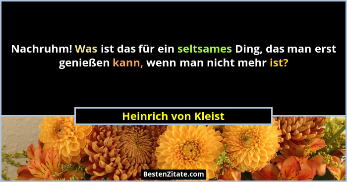 Nachruhm! Was ist das für ein seltsames Ding, das man erst genießen kann, wenn man nicht mehr ist?... - Heinrich von Kleist